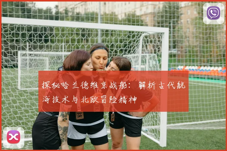 探秘哈兰德维京战船：解析古代航海技术与北欧冒险精神