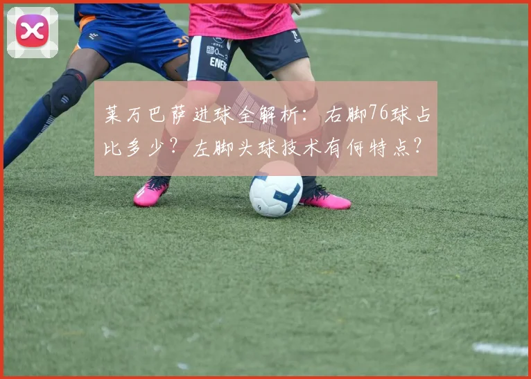 莱万巴萨进球全解析：右脚76球占比多少？左脚头球技术有何特点？