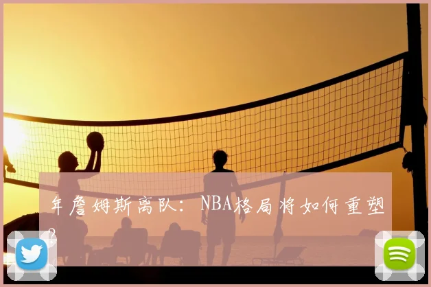 年詹姆斯离队：NBA格局将如何重塑？