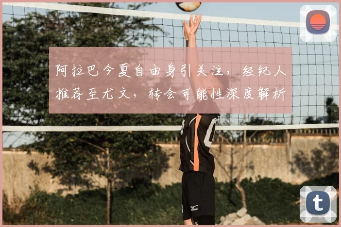 阿拉巴今夏自由身引关注，经纪人推荐至尤文，转会可能性深度解析