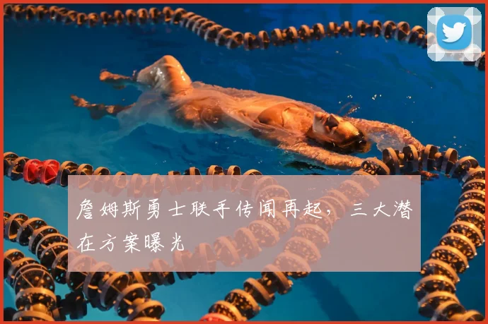 詹姆斯勇士联手传闻再起，三大潜在方案曝光