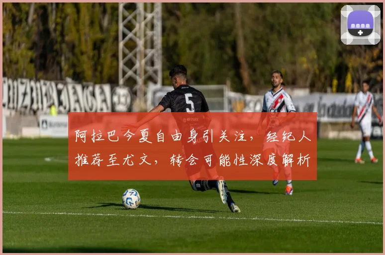 阿拉巴今夏自由身引关注，经纪人推荐至尤文，转会可能性深度解析