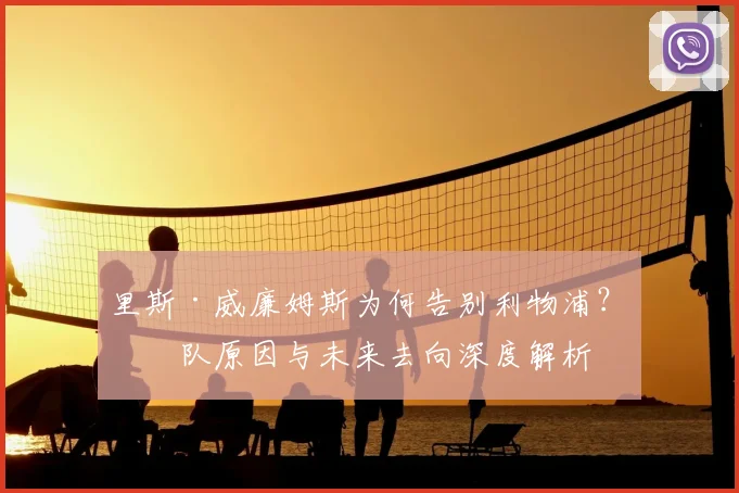 里斯·威廉姆斯为何告别利物浦？离队原因与未来去向深度解析